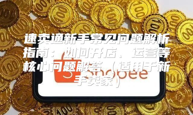 速卖通新手常见问题解析指南：如何开店、运营等核心问题解答适用于新手卖家
