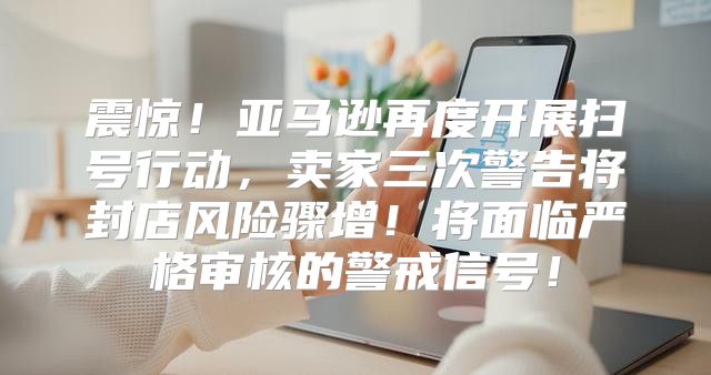 震惊！亚马逊再度开展扫号行动，卖家三次警告将封店风险骤增！将面临严格审核的警戒信号！