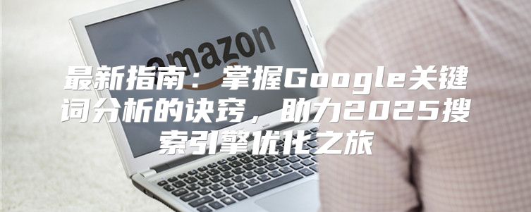 最新指南：掌握Google关键词分析的诀窍，助力2025搜索引擎优化之旅