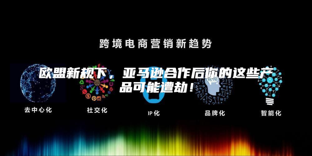 欧盟新规下，亚马逊合作后你的这些产品可能遭劫！