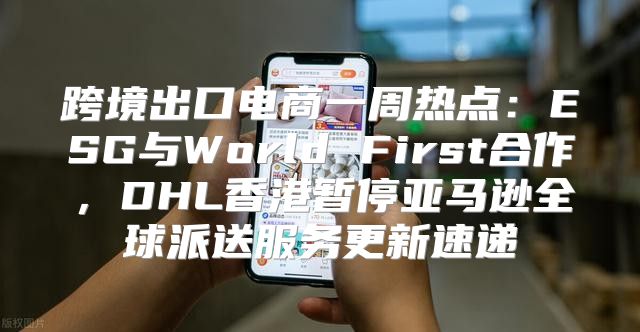 跨境出口电商一周热点：ESG与World First合作，DHL香港暂停亚马逊全球派送服务更新速递