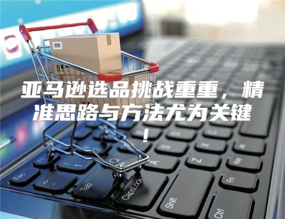 亚马逊选品挑战重重，精准思路与方法尤为关键！