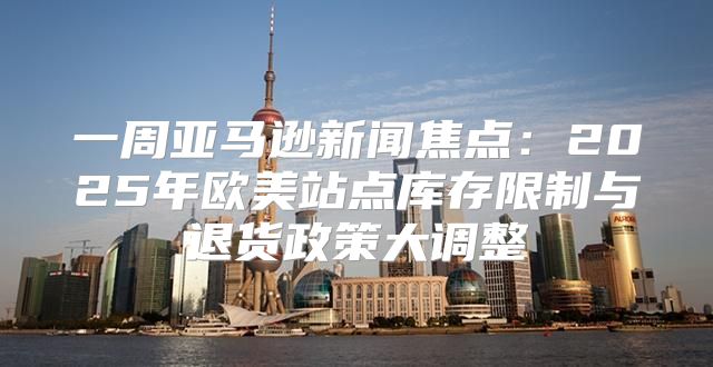 一周亚马逊新闻焦点：2025年欧美站点库存限制与退货政策大调整