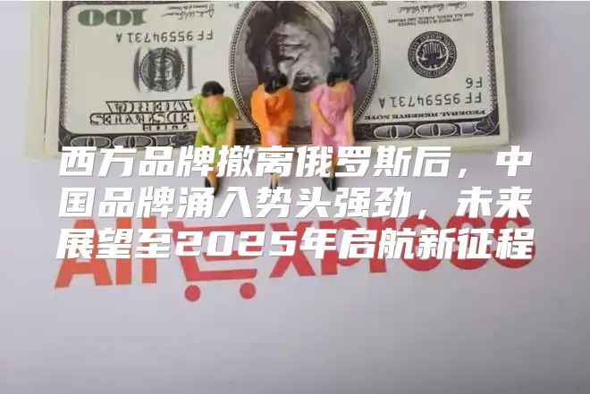 西方品牌撤离俄罗斯后，中国品牌涌入势头强劲，未来展望至2025年启航新征程