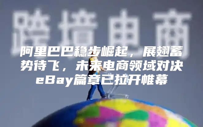 阿里巴巴稳步崛起，展翅蓄势待飞，未来电商领域对决eBay篇章已拉开帷幕