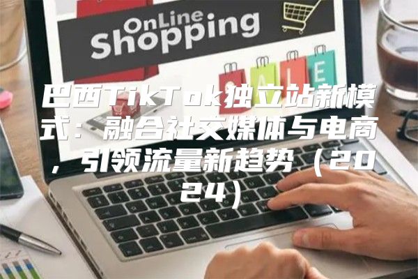 巴西TikTok独立站新模式：融合社交媒体与电商，引领流量新趋势2025