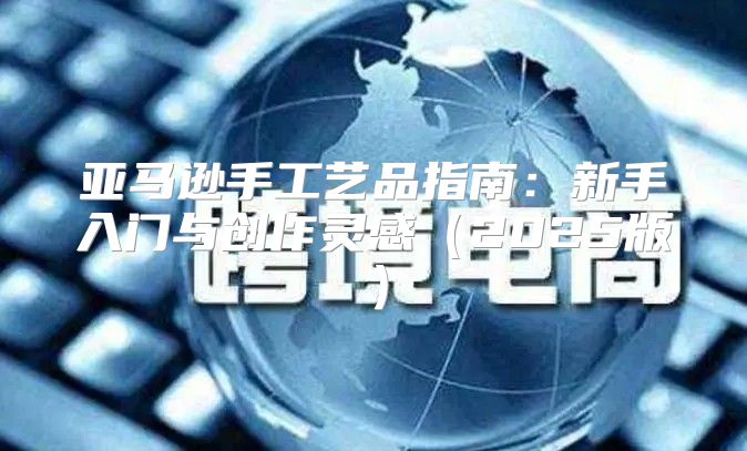 亚马逊手工艺品指南：新手入门与创作灵感2025版