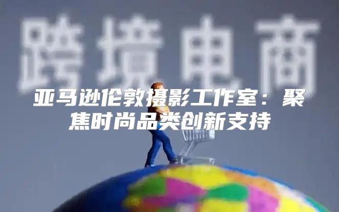 亚马逊伦敦摄影工作室：聚焦时尚品类创新支持