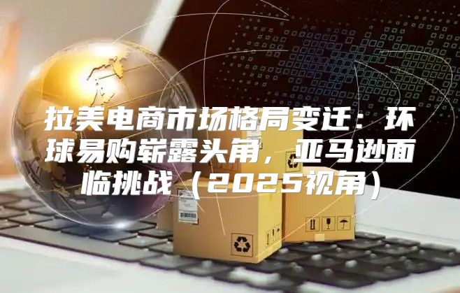 拉美电商市场格局变迁：环球易购崭露头角，亚马逊面临挑战2025视角