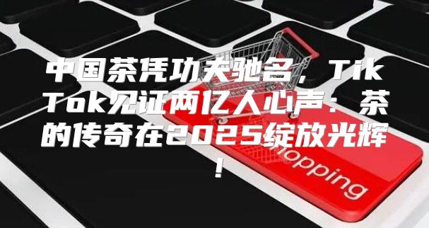 中国茶凭功夫驰名，TikTok见证两亿人心声：茶的传奇在2025绽放光辉！