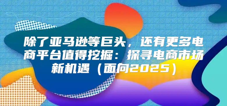 除了亚马逊等巨头，还有更多电商平台值得挖掘：探寻电商市场新机遇面向2025
