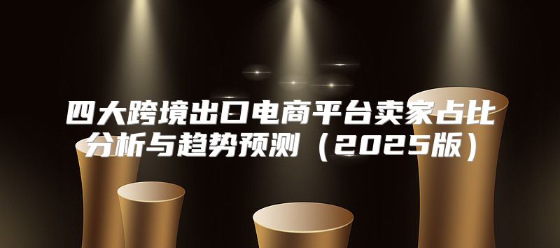 四大跨境出口电商平台卖家占比分析与趋势预测2025版