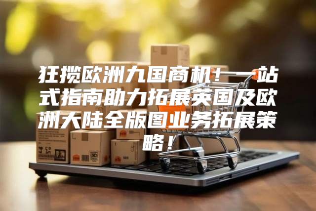 狂揽欧洲九国商机！一站式指南助力拓展英国及欧洲大陆全版图业务拓展策略！