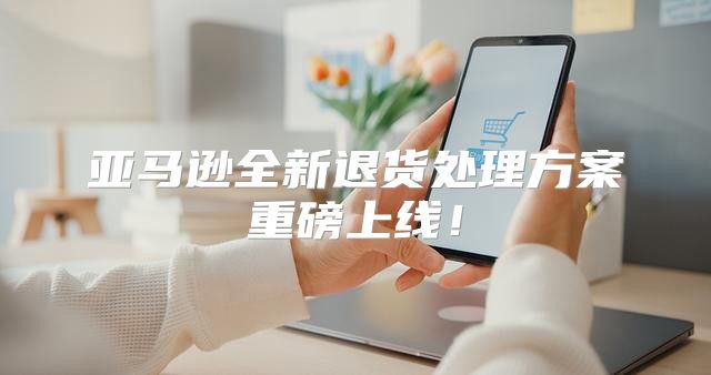亚马逊全新退货处理方案重磅上线！