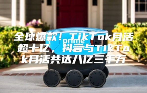 全球爆款！TikTok月活超十亿，抖音与TikTok月活共达八亿三千万