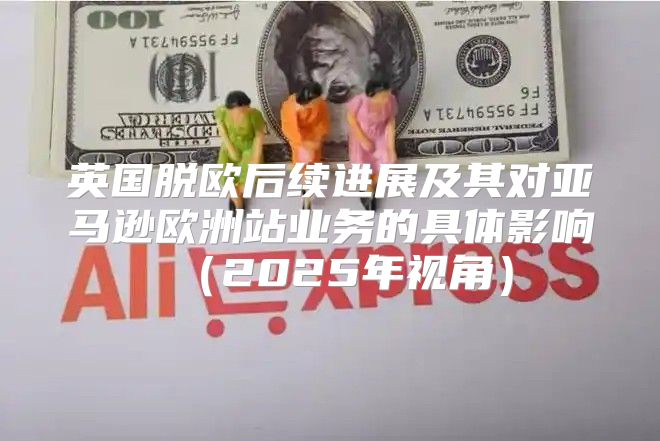 英国脱欧后续进展及其对亚马逊欧洲站业务的具体影响2025年视角