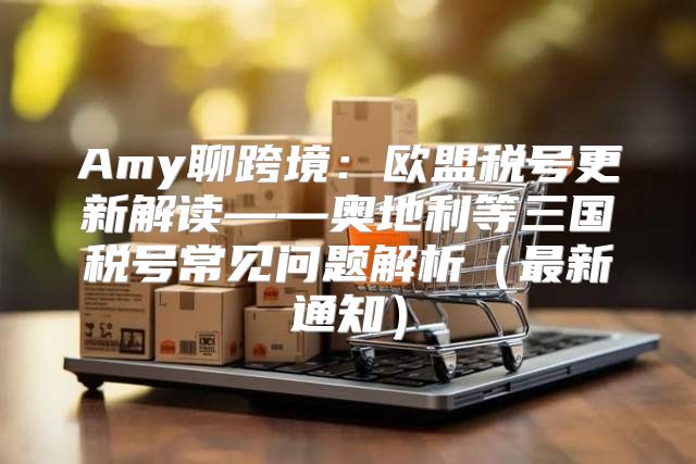 Amy聊跨境：欧盟税号更新解读——奥地利等三国税号常见问题解析最新通知