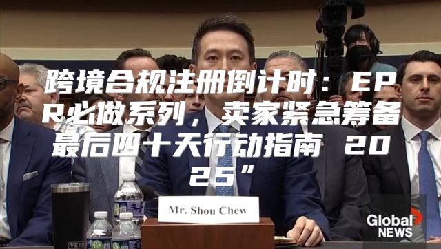 跨境合规注册倒计时：EPR必做系列，卖家紧急筹备最后四十天行动指南 2025”