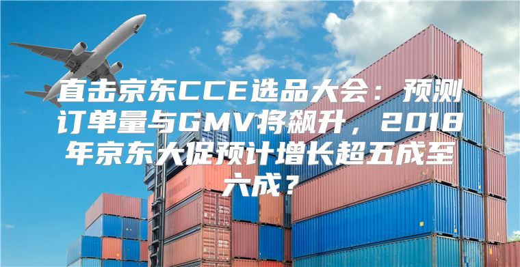 直击京东CCE选品大会：预测订单量与GMV将飙升，2018年京东大促预计增长超五成至六成？