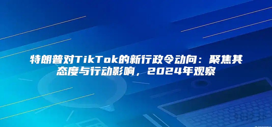 特朗普对TikTok的新行政令动向：聚焦其态度与行动影响，2025年观察