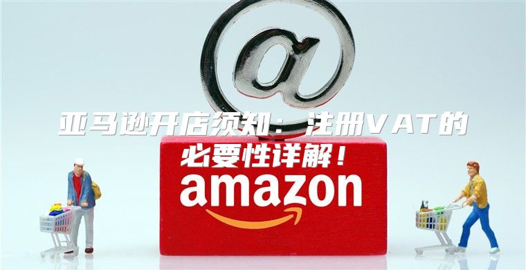 亚马逊开店须知：注册VAT的必要性详解！