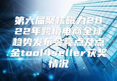 第六届聚核磁力2022年跨境电商全球趋势发布会亮点及点金tool4seller获奖情况