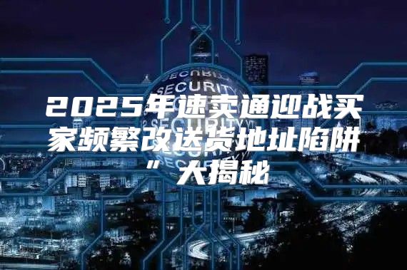2025年速卖通迎战买家频繁改送货地址陷阱”大揭秘