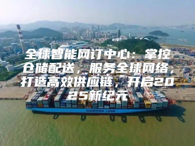 全球智能网订中心：掌控仓储配送，服务全球网络，打造高效供应链，开启2025新纪元