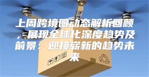 上周跨境圈动态解析回顾，展现全球化深度趋势及前景：迎接崭新的趋势未来