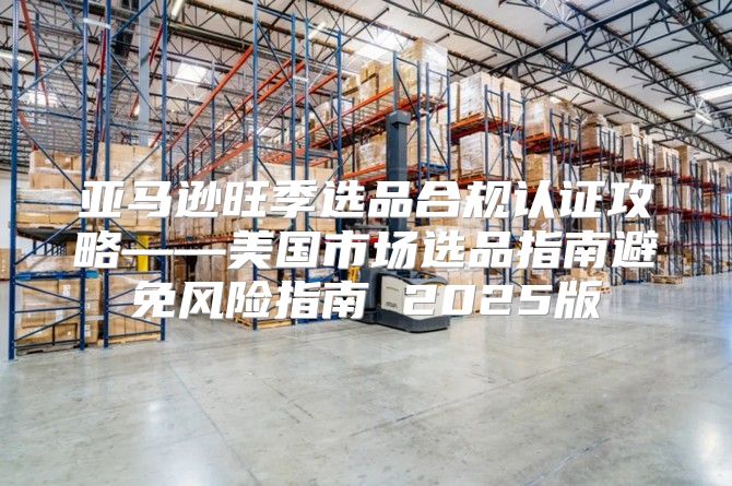 亚马逊旺季选品合规认证攻略——美国市场选品指南避免风险指南 2025版