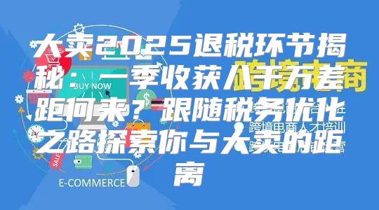 大卖2025退税环节揭秘：一季收获八千万差距何来？跟随税务优化之路探索你与大卖的距离