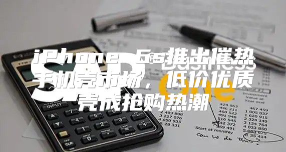 iPhone 6s推出催热手机壳市场，低价优质壳成抢购热潮