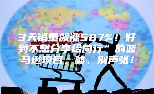 3天销量飙涨587%！好到不想分享给同行”的亚马逊项目，嘘，别声张！