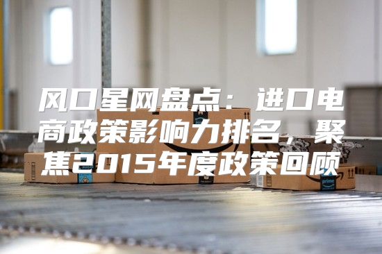 风口星网盘点：进口电商政策影响力排名，聚焦2015年度政策回顾
