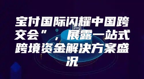 宝付国际闪耀中国跨交会”，展露一站式跨境资金解决方案盛况