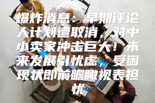 爆炸消息：早期评论人计划遭取消，对中小卖家冲击巨大！未来发展引忧虑，受困现状即前瞻瞰视表担忧