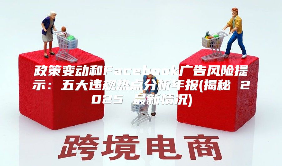 政策变动和Facebook广告风险提示：五大违规热点分析年报(揭秘 2025 最新情况)