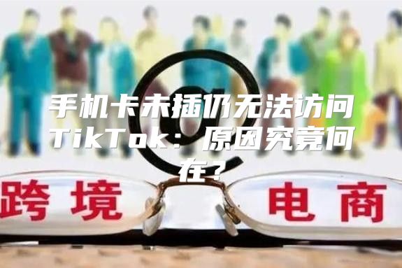 手机卡未插仍无法访问TikTok：原因究竟何在？