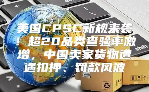 美国CPSC新规来袭！超20品类查验率激增，中国卖家货物遭遇扣押、罚款风波