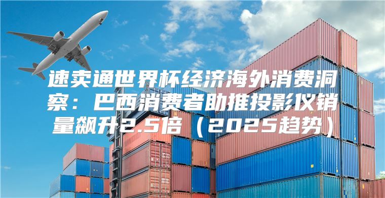 速卖通世界杯经济海外消费洞察：巴西消费者助推投影仪销量飙升2.5倍2025趋势