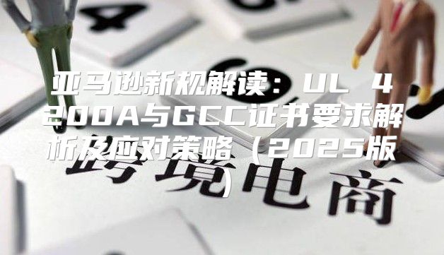 亚马逊新规解读：UL 4200A与GCC证书要求解析及应对策略2025版