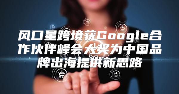 风口星跨境获Google合作伙伴峰会大奖为中国品牌出海提供新思路