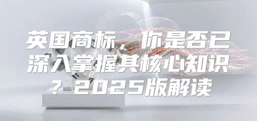 英国商标，你是否已深入掌握其核心知识？2025版解读