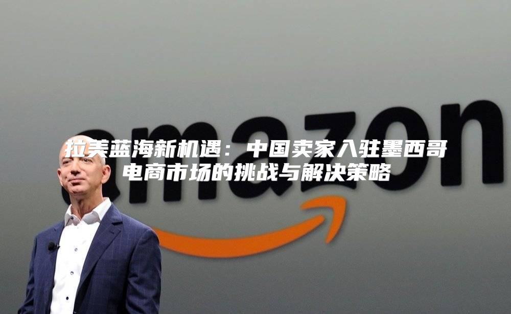 拉美蓝海新机遇：中国卖家入驻墨西哥电商市场的挑战与解决策略