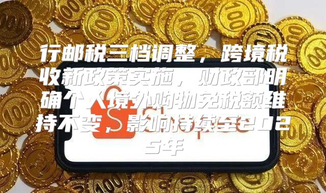 行邮税三档调整，跨境税收新政策实施，财政部明确个人境外购物免税额维持不变，影响持续至2025年