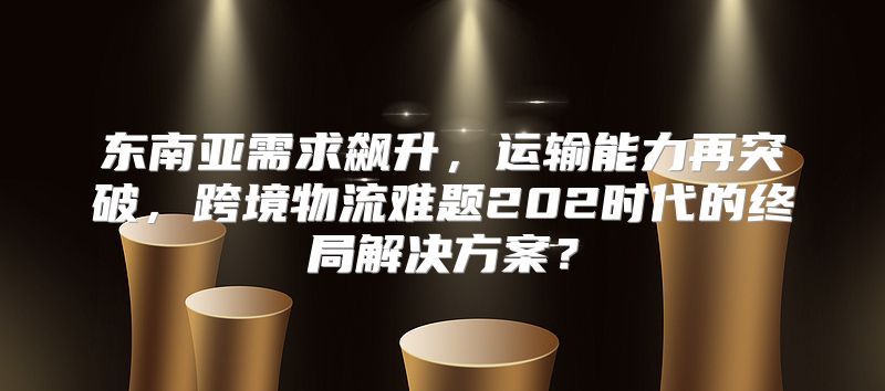 东南亚需求飙升，运输能力再突破，跨境物流难题202时代的终局解决方案？