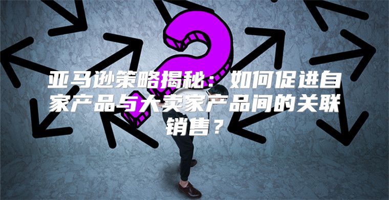 亚马逊策略揭秘：如何促进自家产品与大卖家产品间的关联销售？