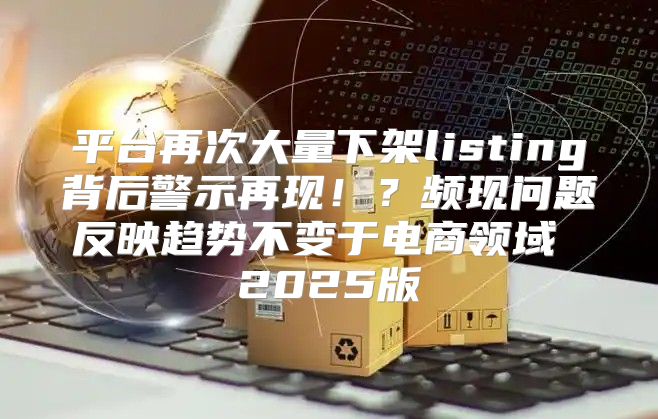 平台再次大量下架listing背后警示再现！？频现问题反映趋势不变于电商领域 2025版