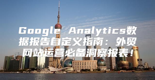 Google Analytics数据报告自定义指南：外贸网站运营必备洞察报表！