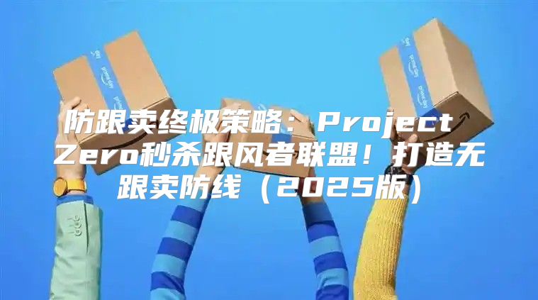 防跟卖终极策略：Project Zero秒杀跟风者联盟！打造无跟卖防线2025版